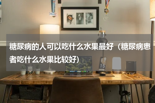 糖尿病的人可以吃什么水果最好（糖尿病患者吃什么水果比较好）