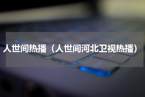 人世间热播（人世间河北卫视热播）