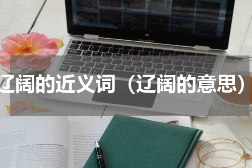 辽阔的近义词（辽阔的意思）