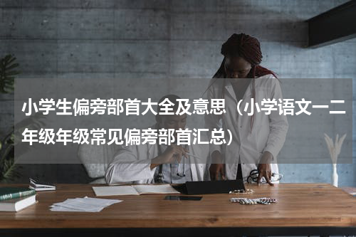 小学生偏旁部首大全及意思（小学语文一二年级年级常见偏旁部首汇总）