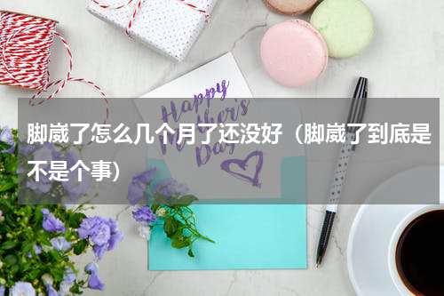 脚崴了怎么几个月了还没好（脚崴了到底是不是个事）