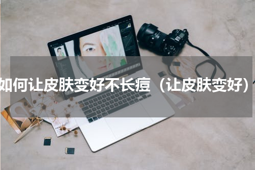 如何让皮肤变好不长痘（让皮肤变好）