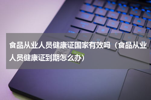 食品从业人员健康证国家有效吗（食品从业人员健康证到期怎么办）