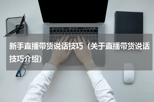 新手直播带货说话技巧（关于直播带货说话技巧介绍）