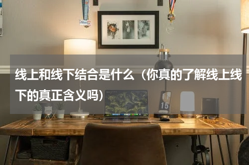 线上和线下结合是什么（你真的了解线上线下的真正含义吗）