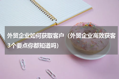 外贸企业如何获取客户（外贸企业高效获客3个要点你都知道吗）