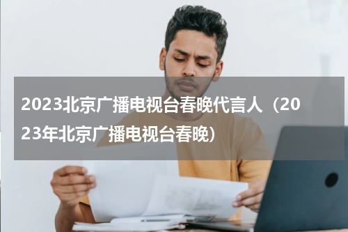 2023北京广播电视台春晚代言人（2023年北京广播电视台春晚）