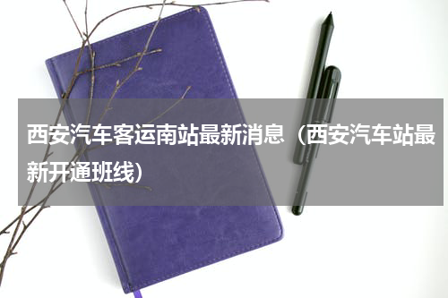 西安汽车客运南站最新消息（西安汽车站最新开通班线）