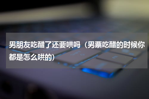 男朋友吃醋了还要哄吗（男票吃醋的时候你都是怎么哄的）