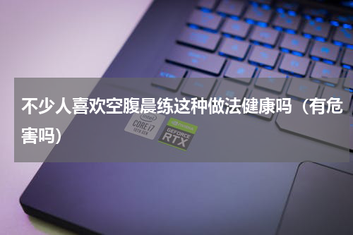 不少人喜欢空腹晨练这种做法健康吗（有危害吗）