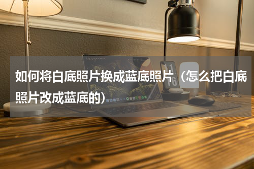 如何将白底照片换成蓝底照片（怎么把白底照片改成蓝底的）