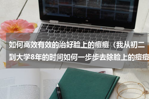 如何高效有效的治好脸上的痘痘（我从初二到大学8年的时间如何一步步去除脸上的痘痘）