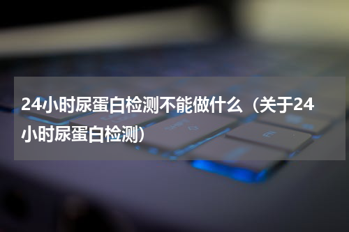 24小时尿蛋白检测不能做什么（关于24小时尿蛋白检测）