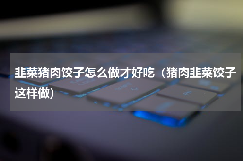 韭菜猪肉饺子怎么做才好吃（猪肉韭菜饺子这样做）