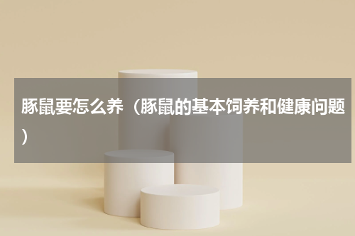 豚鼠要怎么养（豚鼠的基本饲养和健康问题）