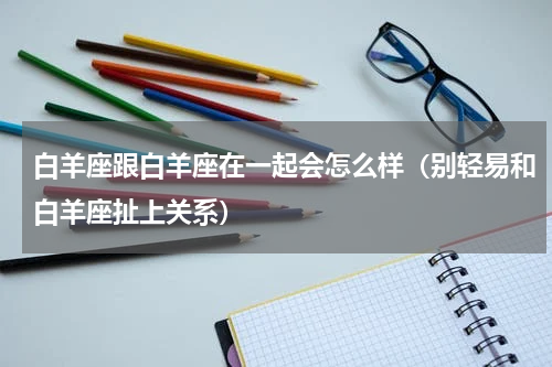 白羊座跟白羊座在一起会怎么样（别轻易和白羊座扯上关系）