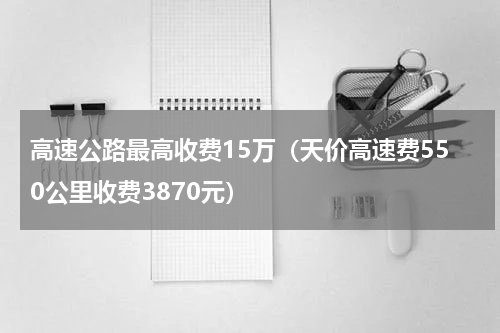 高速公路最高收费15万（天价高速费550公里收费3870元）