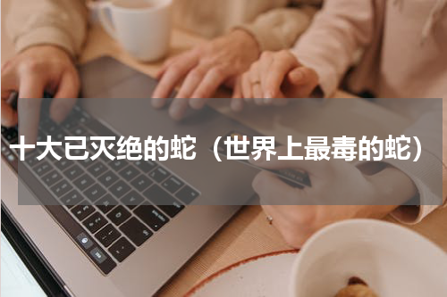 十大已灭绝的蛇（世界上最毒的蛇）