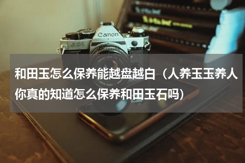 和田玉怎么保养能越盘越白（人养玉玉养人你真的知道怎么保养和田玉石吗）