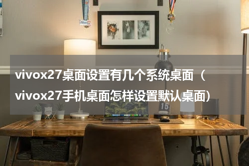 vivox27桌面设置有几个系统桌面（vivox27手机桌面怎样设置默认桌面）