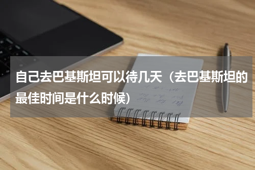 自己去巴基斯坦可以待几天（去巴基斯坦的最佳时间是什么时候）