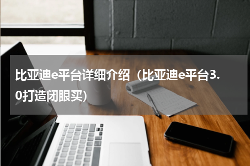 比亚迪e平台详细介绍（比亚迪e平台3.0打造闭眼买）