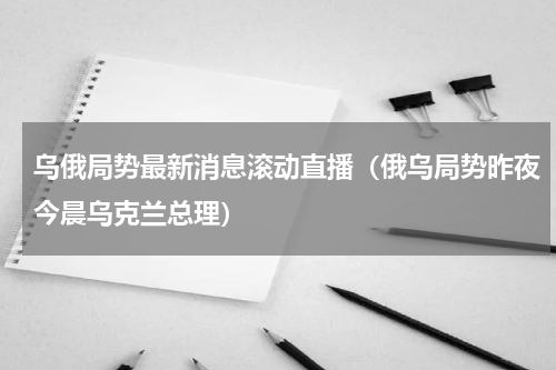 乌俄局势最新消息滚动直播（俄乌局势昨夜今晨乌克兰总理）