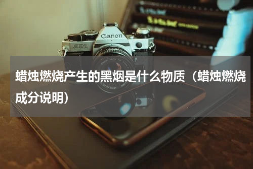 蜡烛燃烧产生的黑烟是什么物质（蜡烛燃烧成分说明）