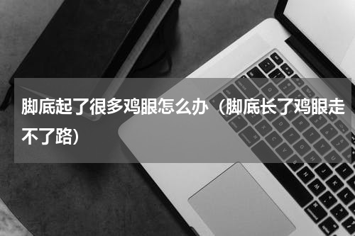 脚底起了很多鸡眼怎么办（脚底长了鸡眼走不了路）