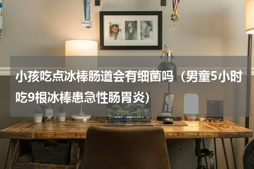 小孩吃点冰棒肠道会有细菌吗（男童5小时吃9根冰棒患急性肠胃炎）