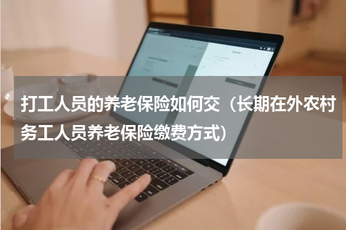 打工人员的养老保险如何交（长期在外农村务工人员养老保险缴费方式）