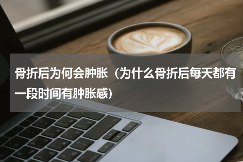 骨折后为何会肿胀（为什么骨折后每天都有一段时间有肿胀感）