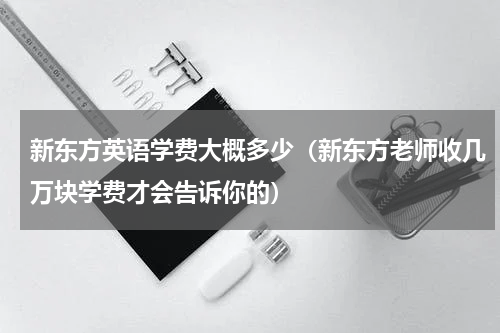 新东方英语学费大概多少（新东方老师收几万块学费才会告诉你的）