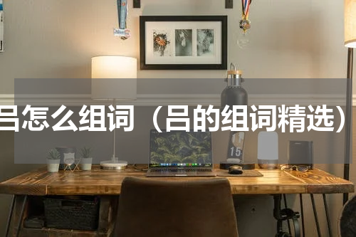 吕怎么组词（吕的组词精选）