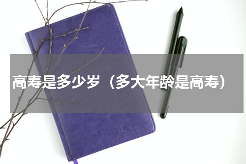 高寿是多少岁（多大年龄是高寿）