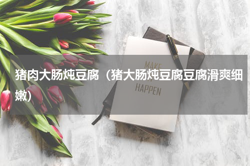 猪肉大肠炖豆腐（猪大肠炖豆腐豆腐滑爽细嫩）