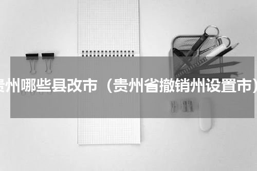 贵州哪些县改市（贵州省撤销州设置市）