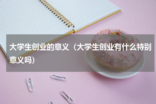大学生创业的意义（大学生创业有什么特别意义吗）