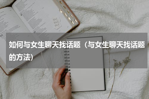 如何与女生聊天找话题（与女生聊天找话题的方法）