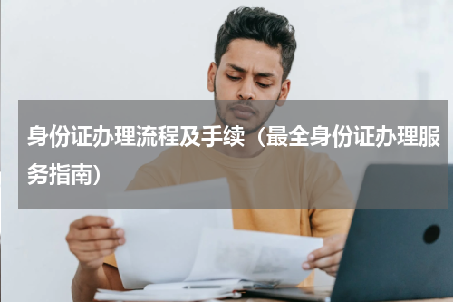 身份证办理流程及手续（最全身份证办理服务指南）
