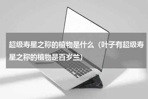 超级寿星之称的植物是什么（叶子有超级寿星之称的植物是百岁兰）
