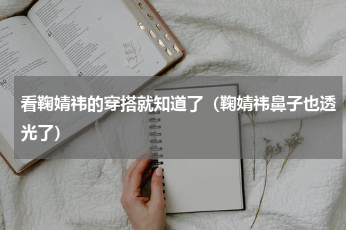 看鞠婧祎的穿搭就知道了（鞠婧祎鼻子也透光了）