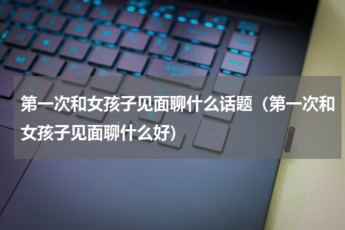 第一次和女孩子见面聊什么话题（第一次和女孩子见面聊什么好）