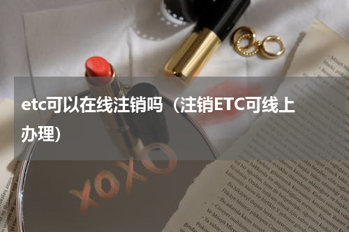 etc可以在线注销吗（注销ETC可线上办理）