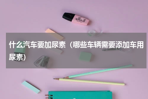 什么汽车要加尿素（哪些车辆需要添加车用尿素）