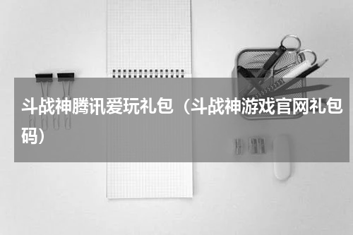 斗战神腾讯爱玩礼包（斗战神游戏官网礼包码）