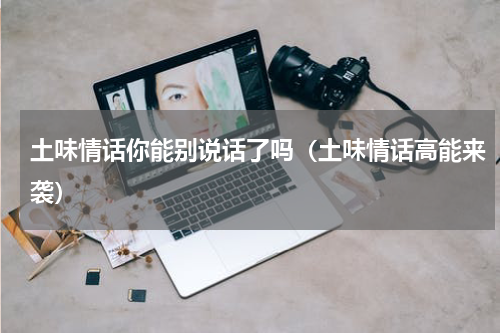 土味情话你能别说话了吗（土味情话高能来袭）