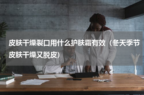 皮肤干燥裂口用什么护肤霜有效（冬天季节皮肤干燥又脱皮）