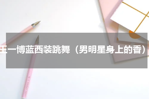 王一博蓝西装跳舞（男明星身上的香）