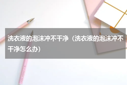 洗衣液的泡沫冲不干净（洗衣液的泡沫冲不干净怎么办）